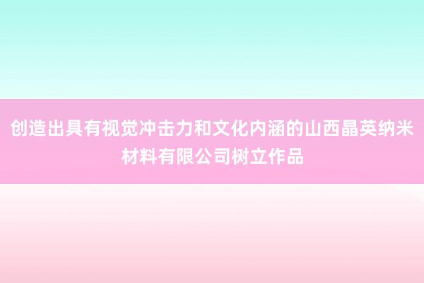创造出具有视觉冲击力和文化内涵的山西晶英纳米材料有限公司树立作品